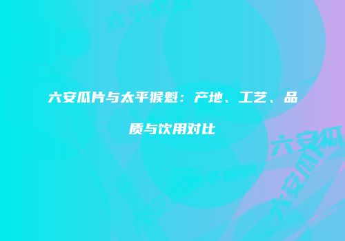 六安瓜片与太平猴魁：产地、工艺、品质与饮用对比