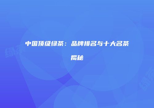 中国顶级绿茶：品牌排名与十大名茶揭秘