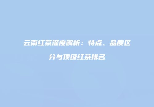 云南红茶深度解析：特点、品质区分与顶级红茶排名
