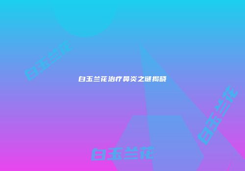 白玉兰花治疗鼻炎之谜揭晓