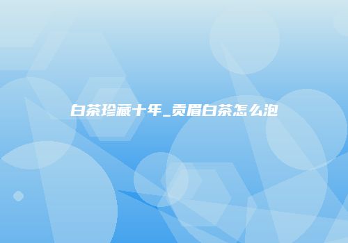 白茶珍藏十年_贡眉白茶怎么泡