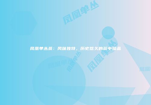凤凰单丛茶：风味独特，历史悠久的茶中珍品