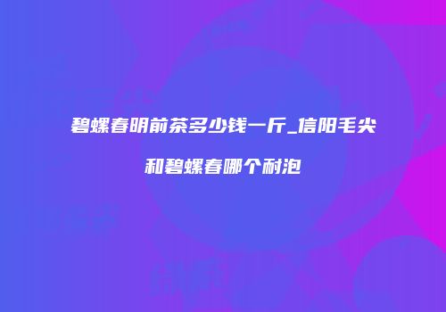 碧螺春明前茶多少钱一斤_信阳毛尖和碧螺春哪个耐泡