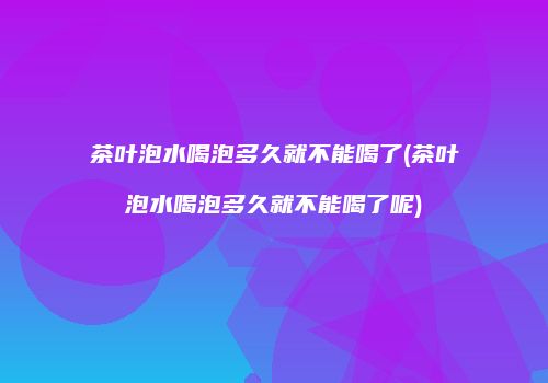 茶叶泡水喝泡多久就不能喝了(茶叶泡水喝泡多久就不能喝了呢)