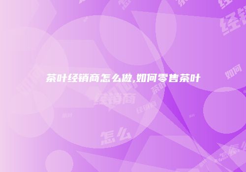茶叶经销商怎么做,如何零售茶叶