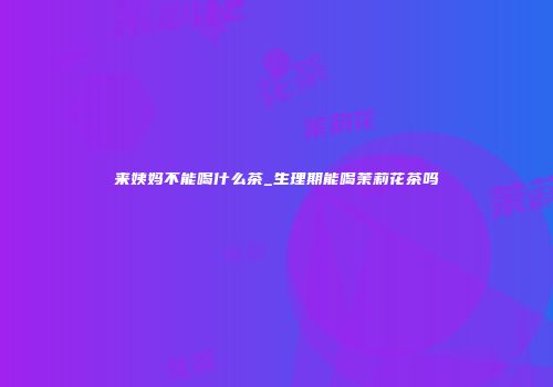 来姨妈不能喝什么茶_生理期能喝茉莉花茶吗