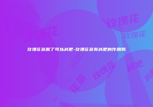 玫瑰花茶喝了可以减肥-玫瑰花茶有减肥的作用吗