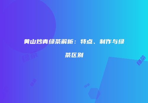 黄山炒青绿茶解析：特点、制作与绿茶区别