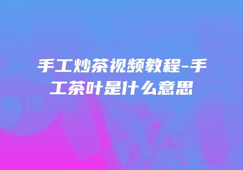 手工炒茶视频教程-手工茶叶是什么意思