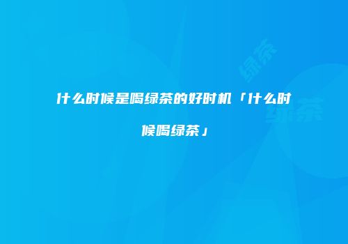 什么时候是喝绿茶的好时机「什么时候喝绿茶」