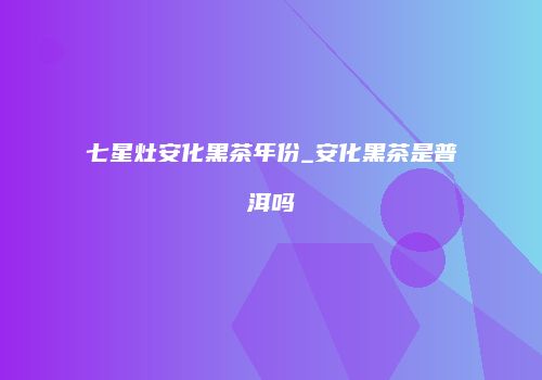 七星灶安化黑茶年份_安化黑茶是普洱吗