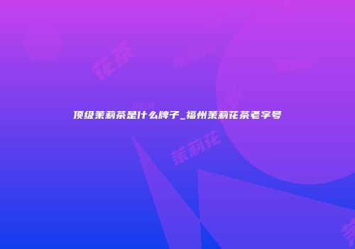 顶级茉莉茶是什么牌子_福州茉莉花茶老字号