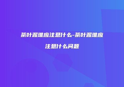 茶叶渥堆应注意什么-茶叶渥堆应注意什么问题