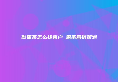 做黑茶怎么找客户_黑茶营销策划