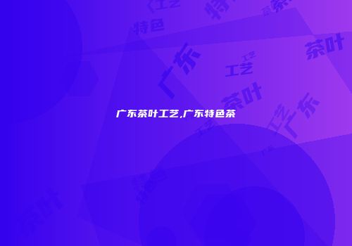 广东茶叶工艺,广东特色茶