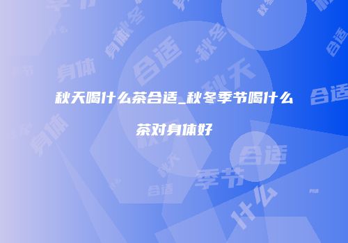 秋天喝什么茶合适_秋冬季节喝什么茶对身体好