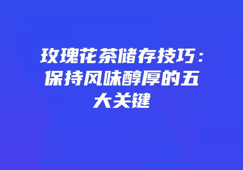 玫瑰花茶储存技巧：保持风味醇厚的五大关键