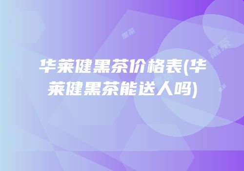 华莱健黑茶价格表(华莱健黑茶能送人吗)