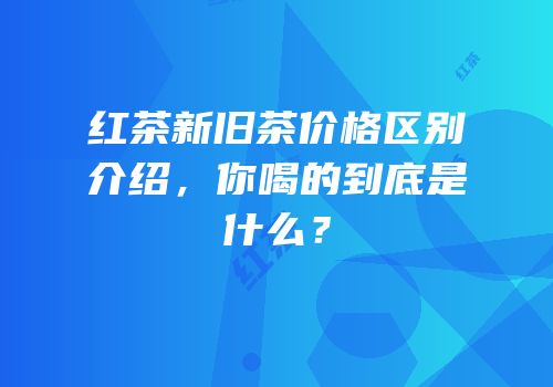 红茶新旧茶价格区别介绍，你喝的到底是什么？