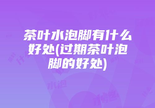 茶叶水泡脚有什么好处(过期茶叶泡脚的好处)