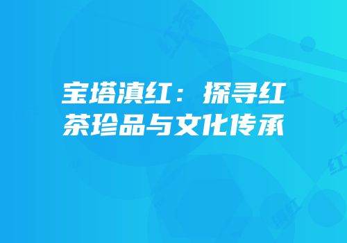 宝塔滇红：探寻红茶珍品与文化传承