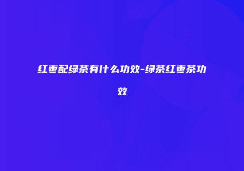 红枣配绿茶有什么功效-绿茶红枣茶功效