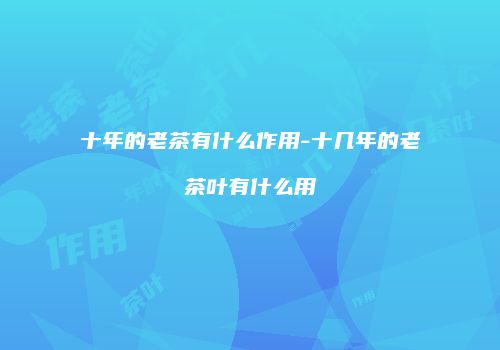 十年的老茶有什么作用-十几年的老茶叶有什么用