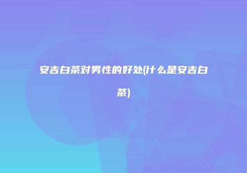 安吉白茶对男性的好处(什么是安吉白茶)