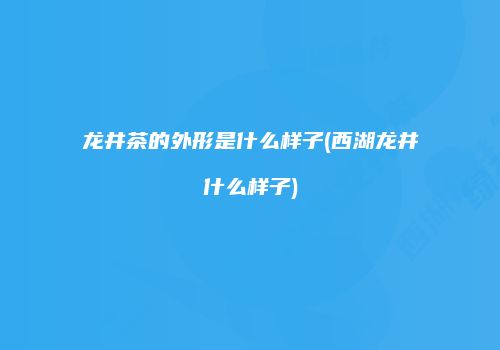 龙井茶的外形是什么样子(西湖龙井什么样子)
