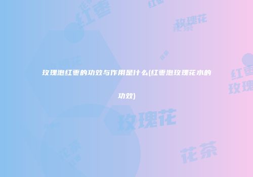 玫瑰泡红枣的功效与作用是什么(红枣泡玫瑰花水的功效)