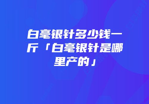 白毫银针多少钱一斤「白毫银针是哪里产的」
