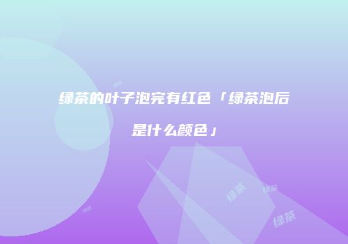 绿茶的叶子泡完有红色「绿茶泡后是什么颜色」