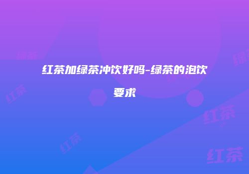 红茶加绿茶冲饮好吗-绿茶的泡饮要求