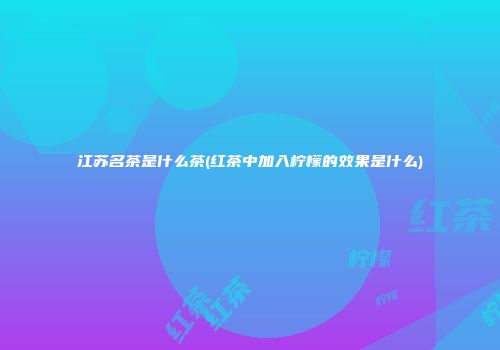 江苏名茶是什么茶(红茶中加入柠檬的效果是什么)