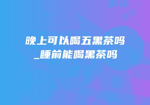 晚上可以喝五黑茶吗_睡前能喝黑茶吗