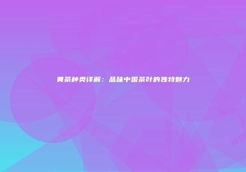 黄茶种类详解：品味中国茶叶的独特魅力