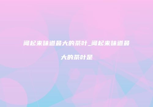 闻起来味道最大的茶叶_闻起来味道最大的茶叶是