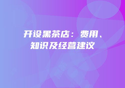 开设黑茶店：费用、知识及经营建议