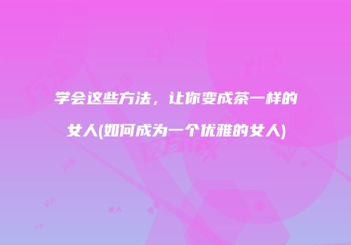学会这些方法，让你变成茶一样的女人(如何成为一个优雅的女人)