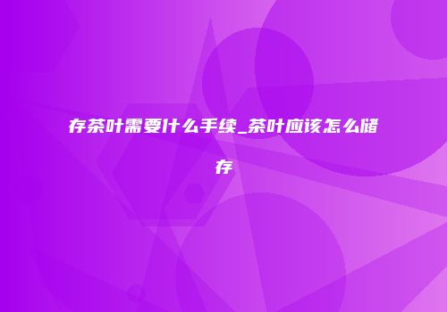 存茶叶需要什么手续_茶叶应该怎么储存