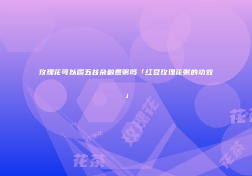 玫瑰花可以喝五谷杂粮煮粥吗「红豆玫瑰花粥的功效」