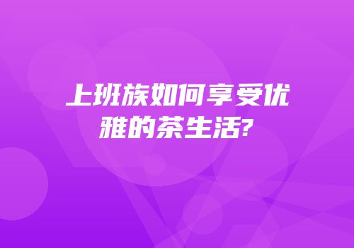 上班族如何享受优雅的茶生活?
