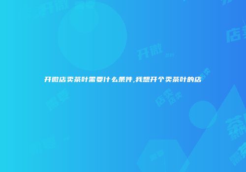 开微店卖茶叶需要什么条件,我想开个卖茶叶的店