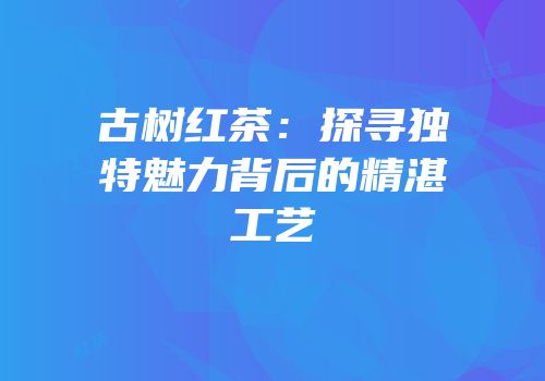 古树红茶：探寻独特魅力背后的精湛工艺