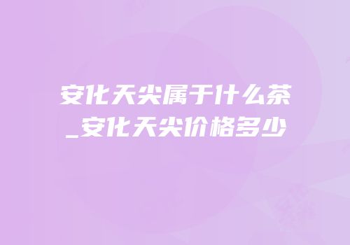 安化天尖属于什么茶_安化天尖价格多少