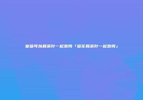 皇菊可以和茶叶一起泡吗「菊花和茶叶一起泡吗」