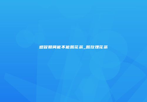 感冒期间能不能喝花茶_喝玫瑰花茶