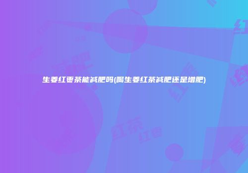 生姜红枣茶能减肥吗(喝生姜红茶减肥还是增肥)