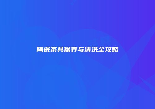 陶瓷茶具保养与清洗全攻略