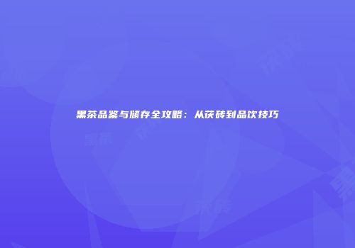 黑茶品鉴与储存全攻略：从茯砖到品饮技巧